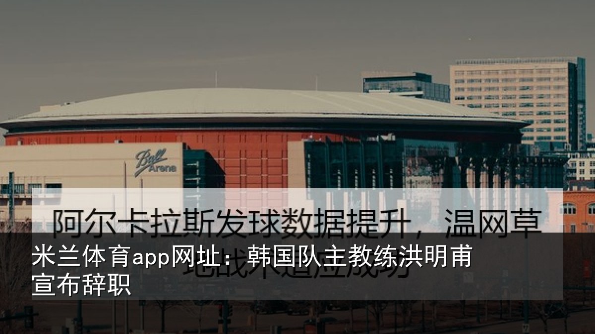 米兰体育app网址:韩国队主教练洪明甫宣布辞职