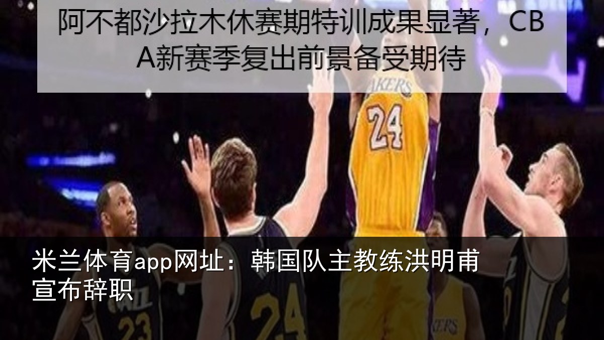米兰体育app网址:韩国队主教练洪明甫宣布辞职