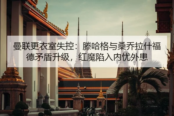 曼联更衣室失控：滕哈格与桑乔拉什福德矛盾升级，红魔陷入内忧外患