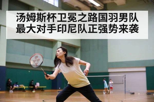 汤姆斯杯卫冕之路国羽男队最大对手印尼队正强势来袭