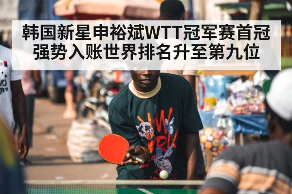 韩国新星申裕斌WTT冠军赛首冠强势入账世界排名升至第九位